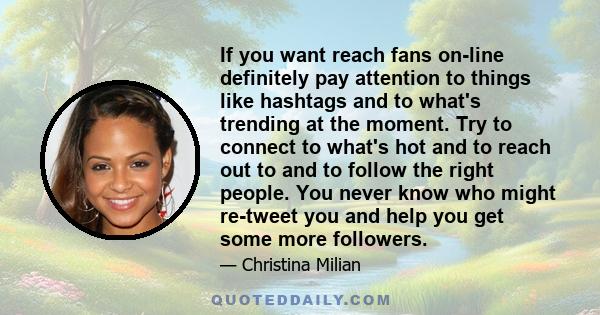 If you want reach fans on-line definitely pay attention to things like hashtags and to what's trending at the moment. Try to connect to what's hot and to reach out to and to follow the right people. You never know who