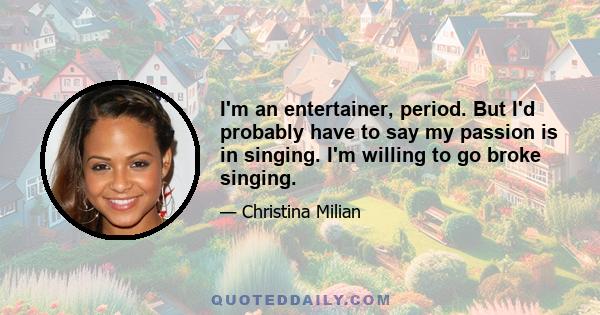 I'm an entertainer, period. But I'd probably have to say my passion is in singing. I'm willing to go broke singing.