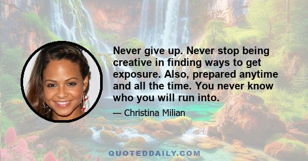 Never give up. Never stop being creative in finding ways to get exposure. Also, prepared anytime and all the time. You never know who you will run into.