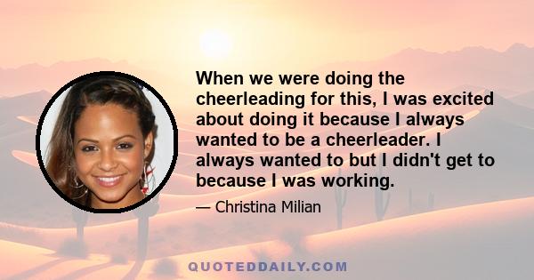 When we were doing the cheerleading for this, I was excited about doing it because I always wanted to be a cheerleader. I always wanted to but I didn't get to because I was working.