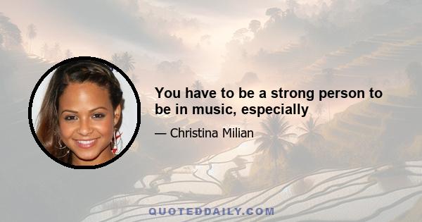 You have to be a strong person to be in music, especially