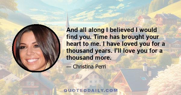 And all along I believed I would find you. Time has brought your heart to me. I have loved you for a thousand years. I'll love you for a thousand more.