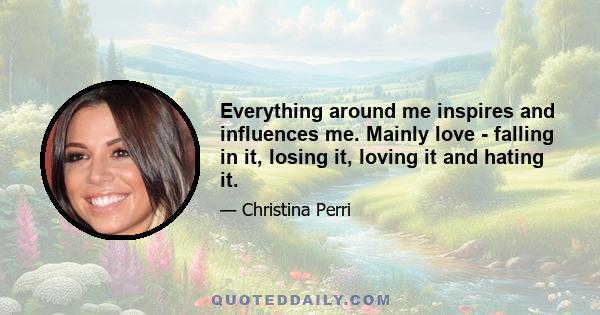 Everything around me inspires and influences me. Mainly love - falling in it, losing it, loving it and hating it.