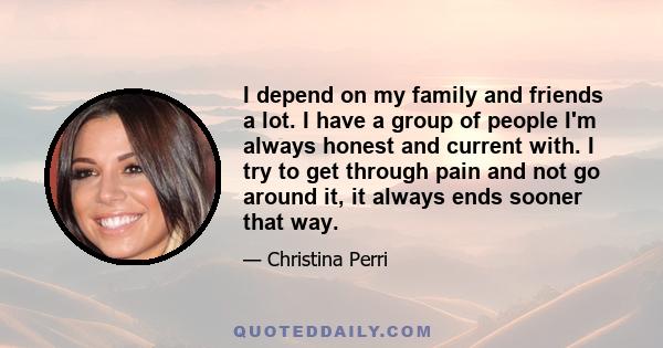 I depend on my family and friends a lot. I have a group of people I'm always honest and current with. I try to get through pain and not go around it, it always ends sooner that way.