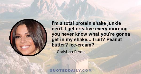 I'm a total protein shake junkie nerd. I get creative every morning - you never know what you're gonna get in my shake... fruit? Peanut butter? Ice-cream?