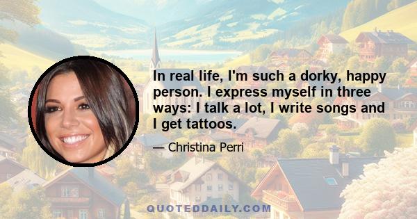 In real life, I'm such a dorky, happy person. I express myself in three ways: I talk a lot, I write songs and I get tattoos.