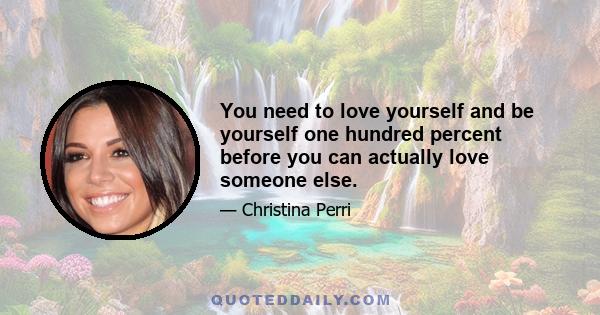 You need to love yourself and be yourself one hundred percent before you can actually love someone else.