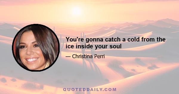 You're gonna catch a cold from the ice inside your soul