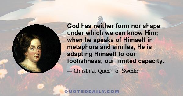 God has neither form nor shape under which we can know Him; when he speaks of Himself in metaphors and similes, He is adapting Himself to our foolishness, our limited capacity.