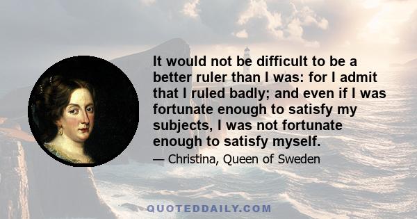 It would not be difficult to be a better ruler than I was: for I admit that I ruled badly; and even if I was fortunate enough to satisfy my subjects, I was not fortunate enough to satisfy myself.