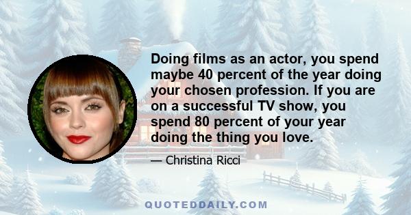 Doing films as an actor, you spend maybe 40 percent of the year doing your chosen profession. If you are on a successful TV show, you spend 80 percent of your year doing the thing you love.