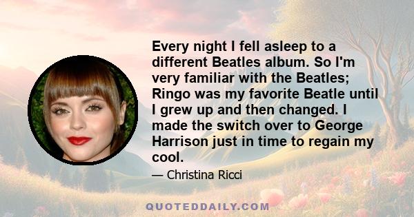 Every night I fell asleep to a different Beatles album. So I'm very familiar with the Beatles; Ringo was my favorite Beatle until I grew up and then changed. I made the switch over to George Harrison just in time to