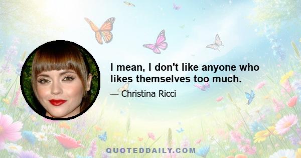 I mean, I don't like anyone who likes themselves too much.