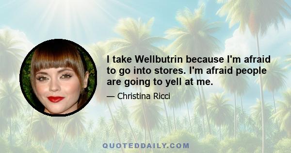 I take Wellbutrin because I'm afraid to go into stores. I'm afraid people are going to yell at me.