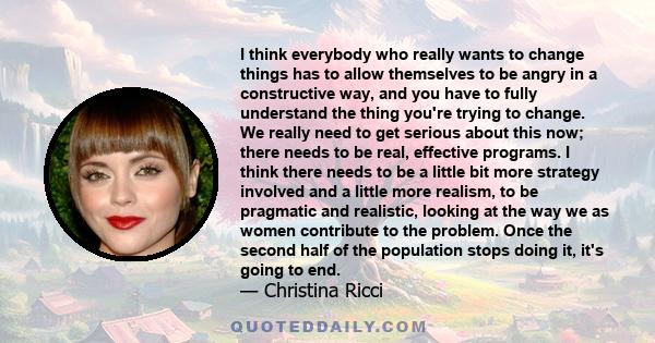 I think everybody who really wants to change things has to allow themselves to be angry in a constructive way, and you have to fully understand the thing you're trying to change. We really need to get serious about this 