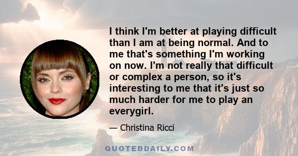 I think I'm better at playing difficult than I am at being normal. And to me that's something I'm working on now. I'm not really that difficult or complex a person, so it's interesting to me that it's just so much