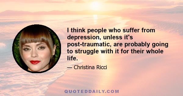 I think people who suffer from depression, unless it's post-traumatic, are probably going to struggle with it for their whole life.