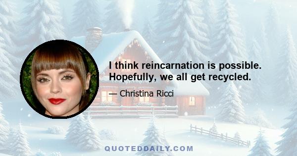 I think reincarnation is possible. Hopefully, we all get recycled.