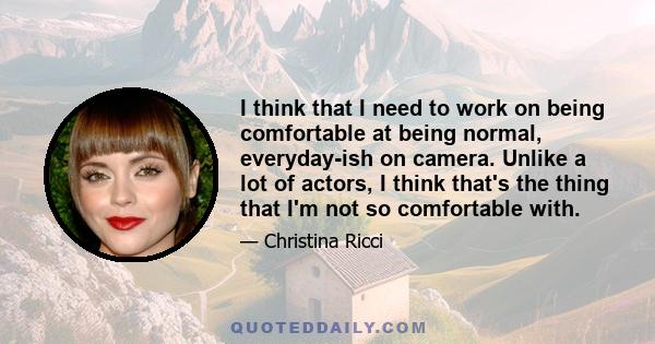 I think that I need to work on being comfortable at being normal, everyday-ish on camera. Unlike a lot of actors, I think that's the thing that I'm not so comfortable with.