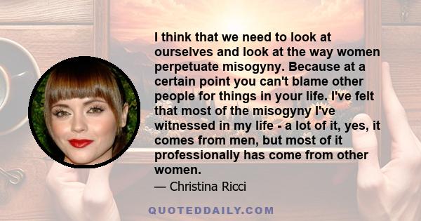 I think that we need to look at ourselves and look at the way women perpetuate misogyny. Because at a certain point you can't blame other people for things in your life. I've felt that most of the misogyny I've