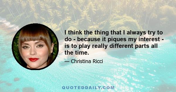 I think the thing that I always try to do - because it piques my interest - is to play really different parts all the time.