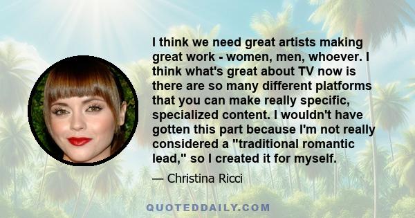 I think we need great artists making great work - women, men, whoever. I think what's great about TV now is there are so many different platforms that you can make really specific, specialized content. I wouldn't have