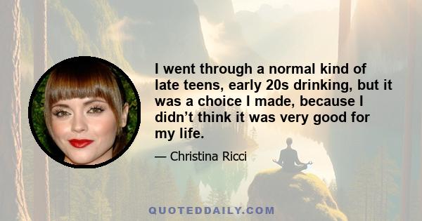 I went through a normal kind of late teens, early 20s drinking, but it was a choice I made, because I didn’t think it was very good for my life.