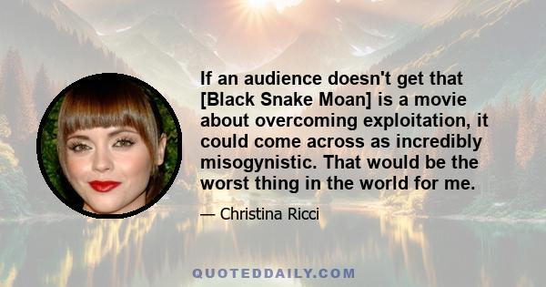 If an audience doesn't get that [Black Snake Moan] is a movie about overcoming exploitation, it could come across as incredibly misogynistic. That would be the worst thing in the world for me.