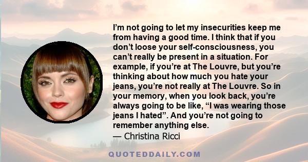 I’m not going to let my insecurities keep me from having a good time. I think that if you don’t loose your self-consciousness, you can’t really be present in a situation. For example, if you’re at The Louvre, but you’re 