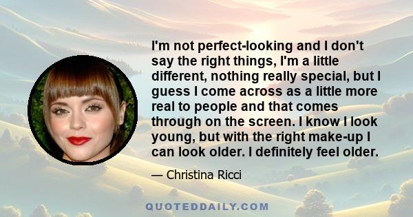 I'm not perfect-looking and I don't say the right things, I'm a little different, nothing really special, but I guess I come across as a little more real to people and that comes through on the screen. I know I look