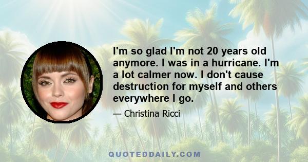 I'm so glad I'm not 20 years old anymore. I was in a hurricane. I'm a lot calmer now. I don't cause destruction for myself and others everywhere I go.