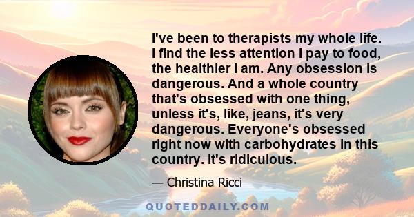 I've been to therapists my whole life. I find the less attention I pay to food, the healthier I am. Any obsession is dangerous. And a whole country that's obsessed with one thing, unless it's, like, jeans, it's very