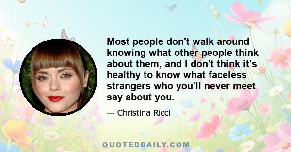 Most people don't walk around knowing what other people think about them, and I don't think it's healthy to know what faceless strangers who you'll never meet say about you.