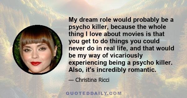 My dream role would probably be a psycho killer, because the whole thing I love about movies is that you get to do things you could never do in real life, and that would be my way of vicariously experiencing being a