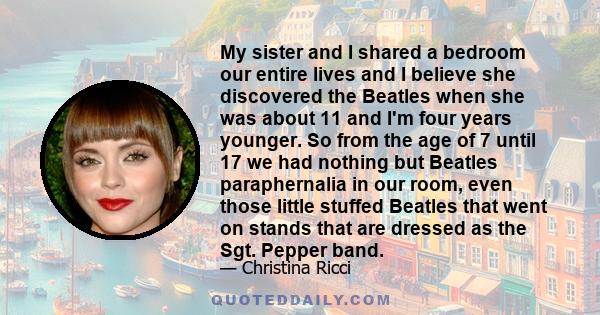 My sister and I shared a bedroom our entire lives and I believe she discovered the Beatles when she was about 11 and I'm four years younger. So from the age of 7 until 17 we had nothing but Beatles paraphernalia in our