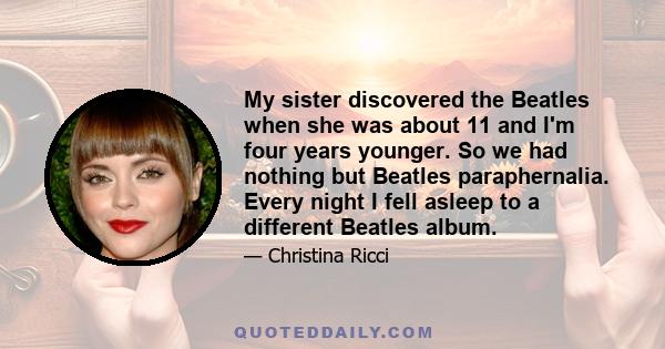 My sister discovered the Beatles when she was about 11 and I'm four years younger. So we had nothing but Beatles paraphernalia. Every night I fell asleep to a different Beatles album.