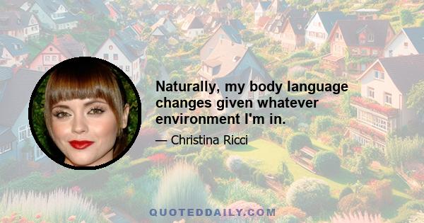 Naturally, my body language changes given whatever environment I'm in.