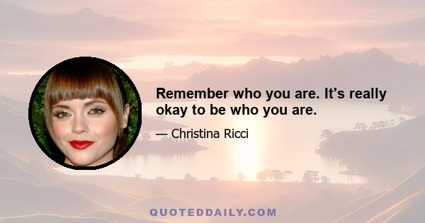 Remember who you are. It's really okay to be who you are.