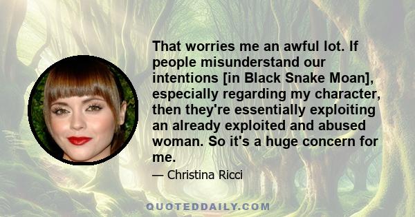 That worries me an awful lot. If people misunderstand our intentions [in Black Snake Moan], especially regarding my character, then they're essentially exploiting an already exploited and abused woman. So it's a huge