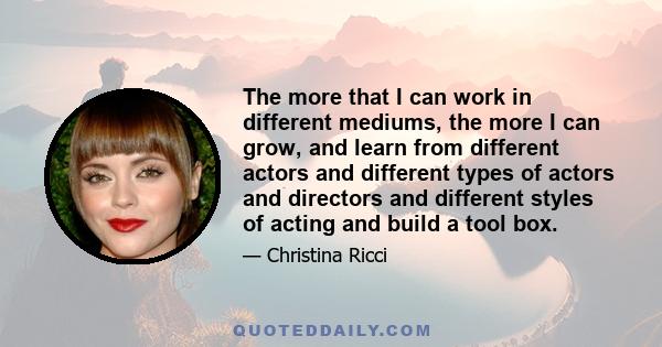 The more that I can work in different mediums, the more I can grow, and learn from different actors and different types of actors and directors and different styles of acting and build a tool box.