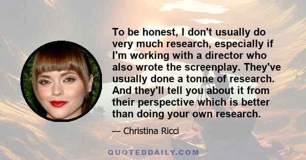 To be honest, I don't usually do very much research, especially if I'm working with a director who also wrote the screenplay. They've usually done a tonne of research. And they'll tell you about it from their