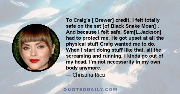 To Craig's [ Brewer] credit, I felt totally safe on the set [of Black Snake Moan] . And because I felt safe, Sam[L.Jackson] had to protect me. He got upset at all the physical stuff Craig wanted me to do. When I start