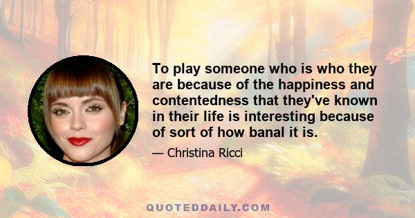 To play someone who is who they are because of the happiness and contentedness that they've known in their life is interesting because of sort of how banal it is.