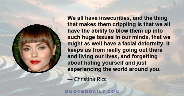 We all have insecurities, and the thing that makes them crippling is that we all have the ability to blow them up into such huge issues in our minds, that we might as well have a facial deformity. It keeps us from