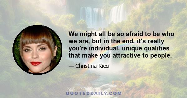 We might all be so afraid to be who we are, but in the end, it's really you're individual, unique qualities that make you attractive to people.