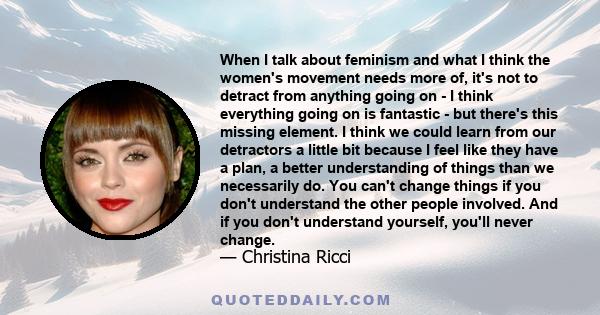 When I talk about feminism and what I think the women's movement needs more of, it's not to detract from anything going on - I think everything going on is fantastic - but there's this missing element. I think we could