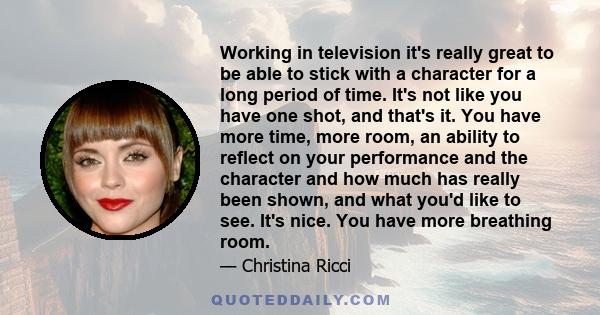 Working in television it's really great to be able to stick with a character for a long period of time. It's not like you have one shot, and that's it. You have more time, more room, an ability to reflect on your