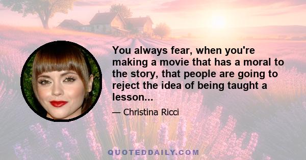 You always fear, when you're making a movie that has a moral to the story, that people are going to reject the idea of being taught a lesson...