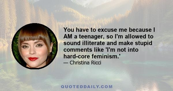 You have to excuse me because I AM a teenager, so I'm allowed to sound illiterate and make stupid comments like 'I'm not into hard-core feminism.'