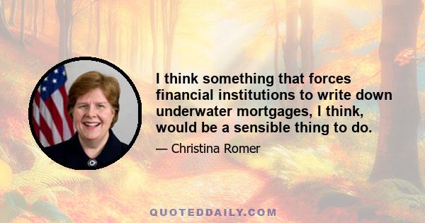 I think something that forces financial institutions to write down underwater mortgages, I think, would be a sensible thing to do.